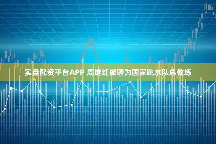 实盘配资平台APP 周继红被聘为国家跳水队总教练
