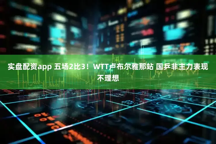 实盘配资app 五场2比3！WTT卢布尔雅那站 国乒非主力表现不理想