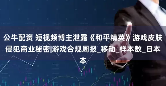 公牛配资 短视频博主泄露《和平精英》游戏皮肤侵犯商业秘密|游戏合规周报_移动_样本数_日本