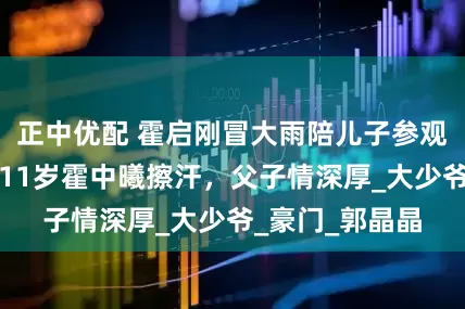 正中优配 霍启刚冒大雨陪儿子参观军营！用手给11岁霍中曦擦汗，父子情深厚_大少爷_豪门_郭晶晶