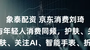 象泰配资 京东消费刘琦：银发族与年轻人消费同频，护肤、关注AI、智能手表、折叠手机